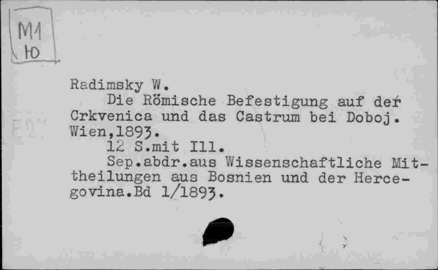 ﻿Radimsky W.
Die Römische Befestigung auf def Crkvenica und das Castrum bei Doboj. Wien,1895.
12 S.mit Ill.
Sep.abdr.aus Wissenschaftliche Mit theilungen aus Bosnien und der Herce-govina.Bd 1/1895.